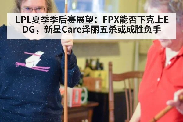 LPL夏季季后赛展望:FPX能否下克上EDG,新星Care泽丽五杀或成胜负手