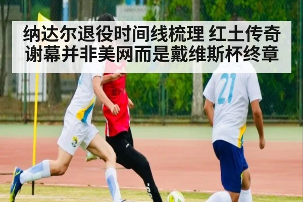 纳达尔退役时间线梳理 红土传奇谢幕并非美网而是戴维斯杯终章